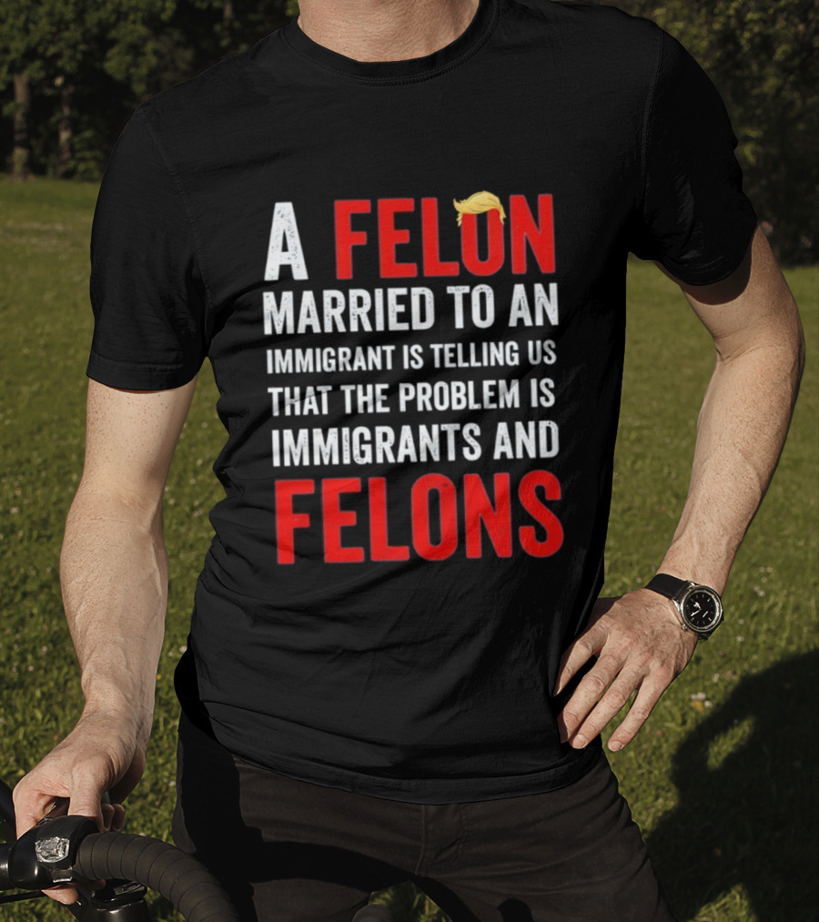 A Felon Married To An Immigrant Is Telling Us That The Problem Is Immigrants And Felons T-Shirt