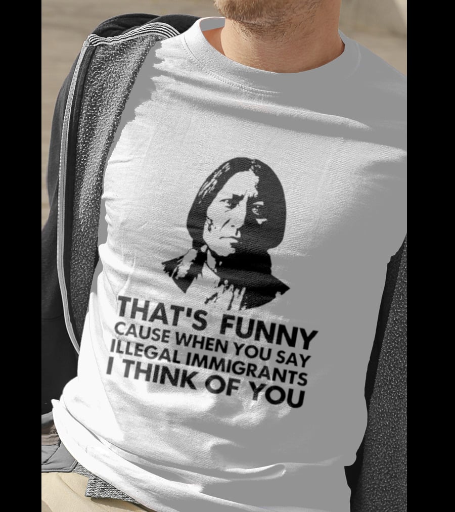 That's Funny Cause When You Say Illegal Immigrants I Think Of You Native American T-Shirt