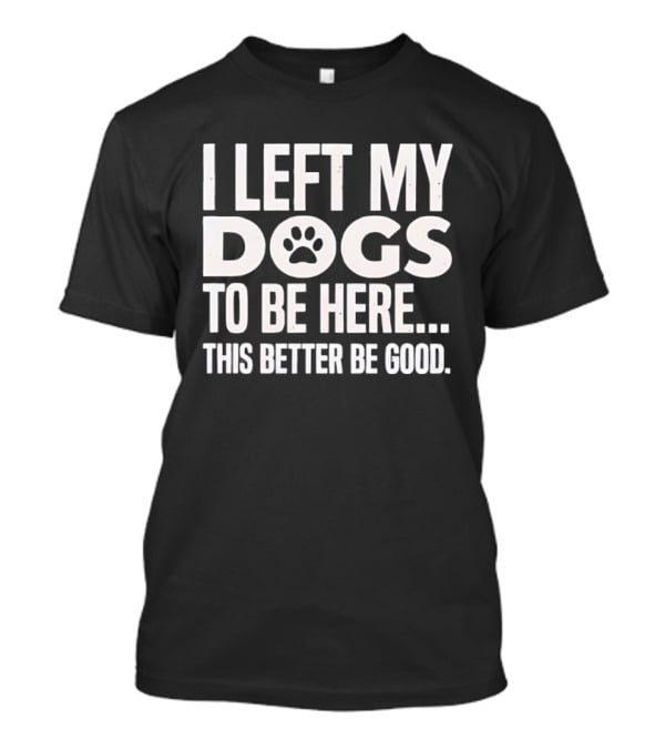 I Left My Dogs To Be Here This Better Be Good Paw Print T-Shirt