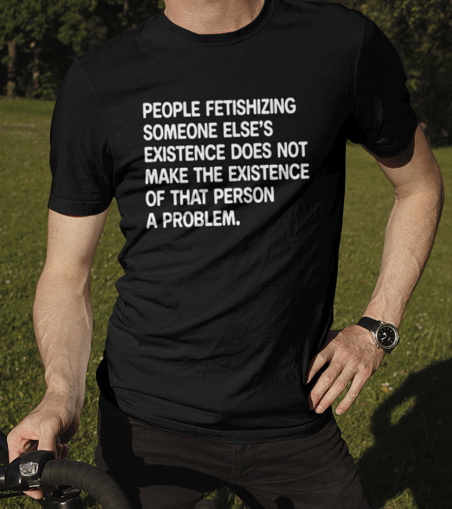 People Fetishizing Someone Else's Existence Does Not Make The Existence Of That Person A Problem T-Shirt