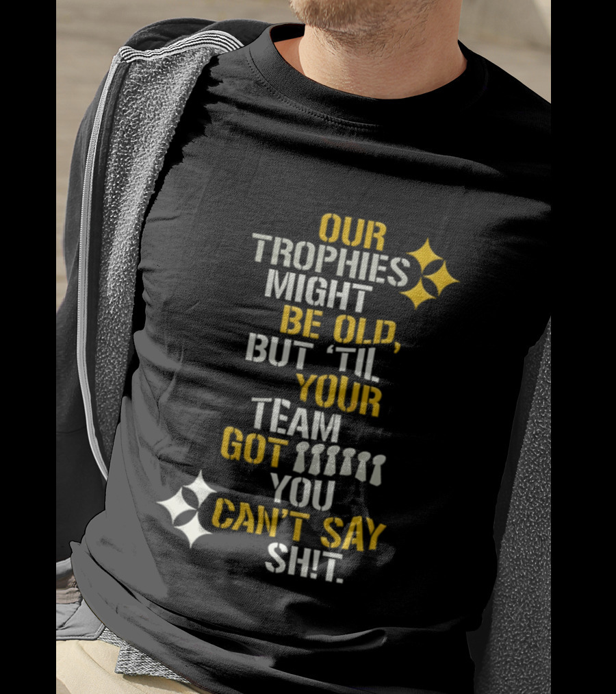 Our Trophies Might Be Old But Til Your Team Got You Can't Say Shit Pittsburgh Steelers T-Shirt