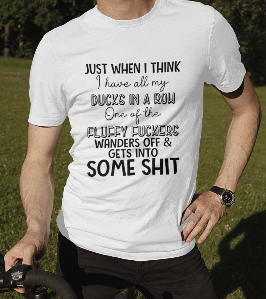 Just When I Think I Have All My Ducks In A Row One Of The Fluffy Fuckers Wanders Off And Gets Into Some Shit T-Shirt