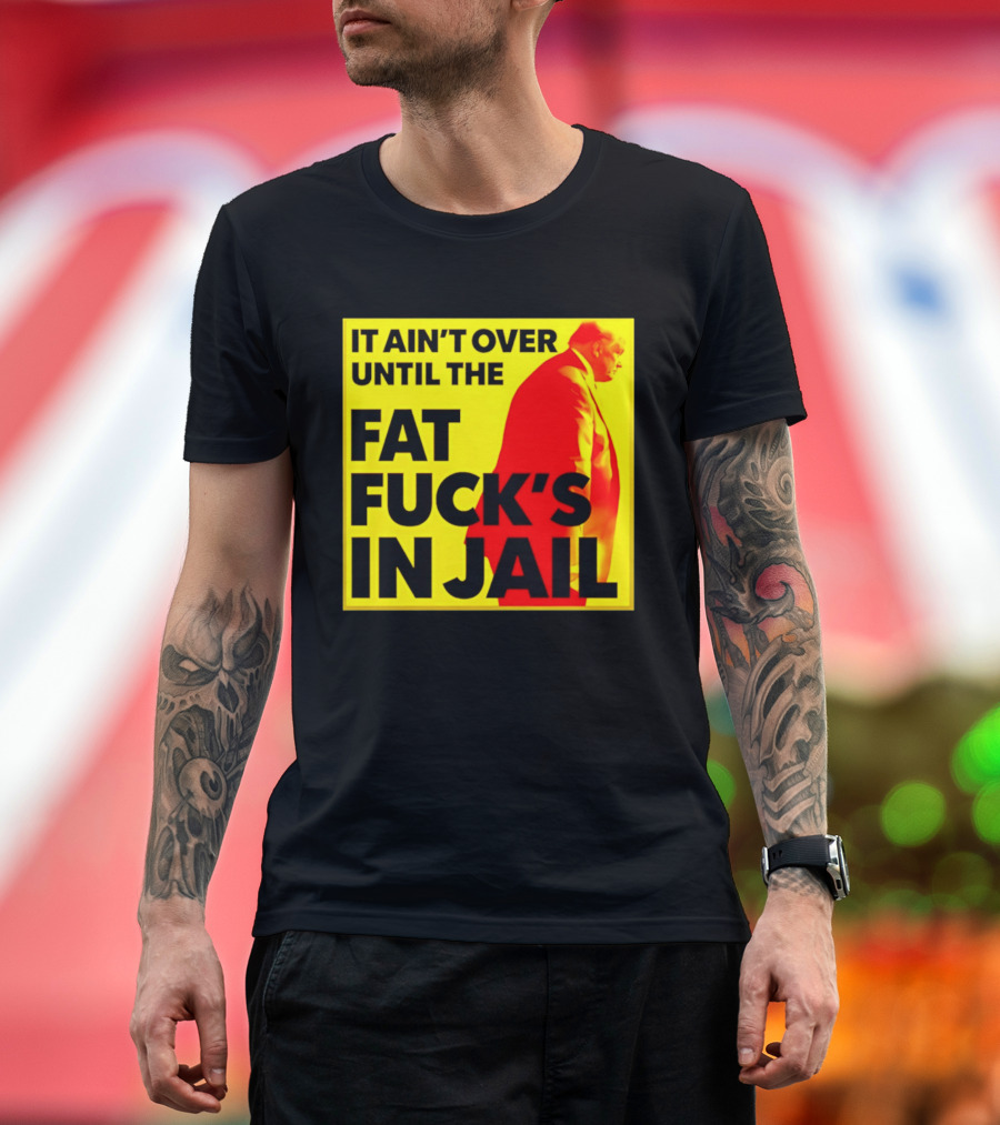 It Ain't Over Until The Fat Fuck's In Jail Trump T-Shirt