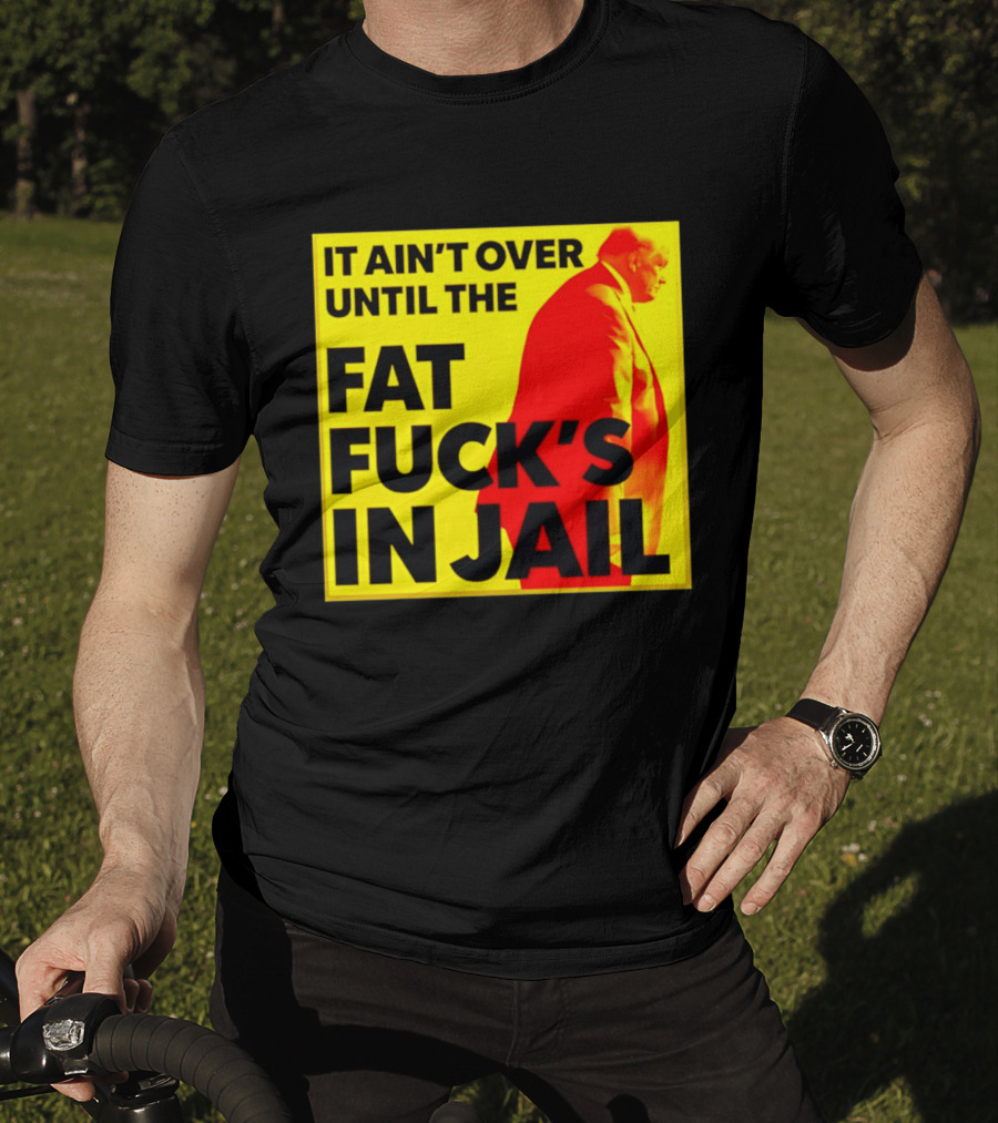 It Ain't Over Until The Fat Fuck's In Jail Trump T-Shirt
