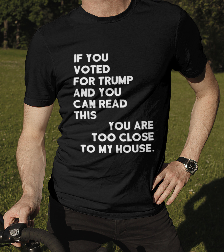 If You Voted For Trump And You Can Read This You Are Too Close To My House T-Shirt