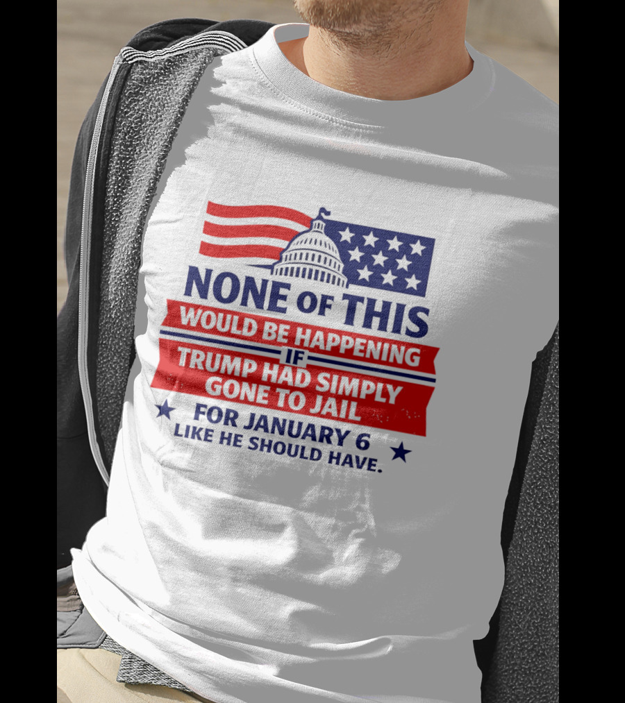 None Of This Would Be Happening If Trump Had Simply Gone To Jail January 6 Like He Should Have T-Shirt