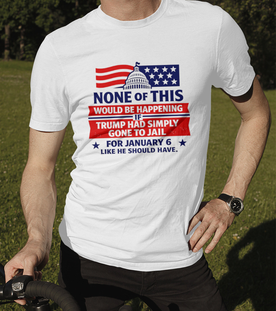 None Of This Would Be Happening If Trump Had Simply Gone To Jail January 6 Like He Should Have T-Shirt