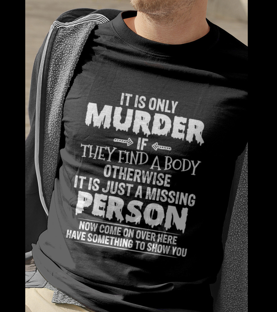 It Is Only Murder If They Find A Body Otherwise It Is Just A Missing Person Now Come On Over Here Have Something To Show You T-Shirt