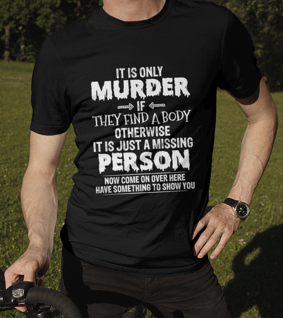 It Is Only Murder If They Find A Body Otherwise It Is Just A Missing Person Now Come On Over Here Have Something To Show You T-Shirt