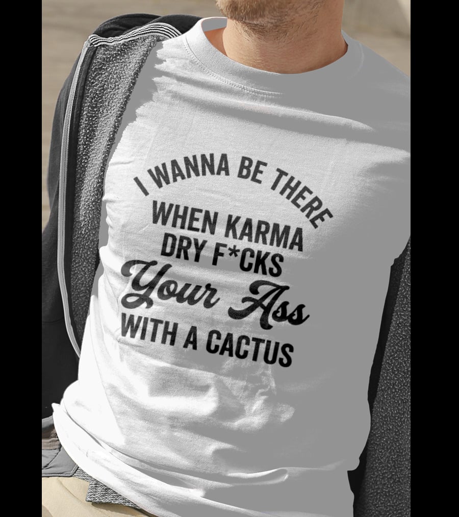 I Wanna Be There When Karma Dry F*cks Your Ass With A Cactus T-Shirt