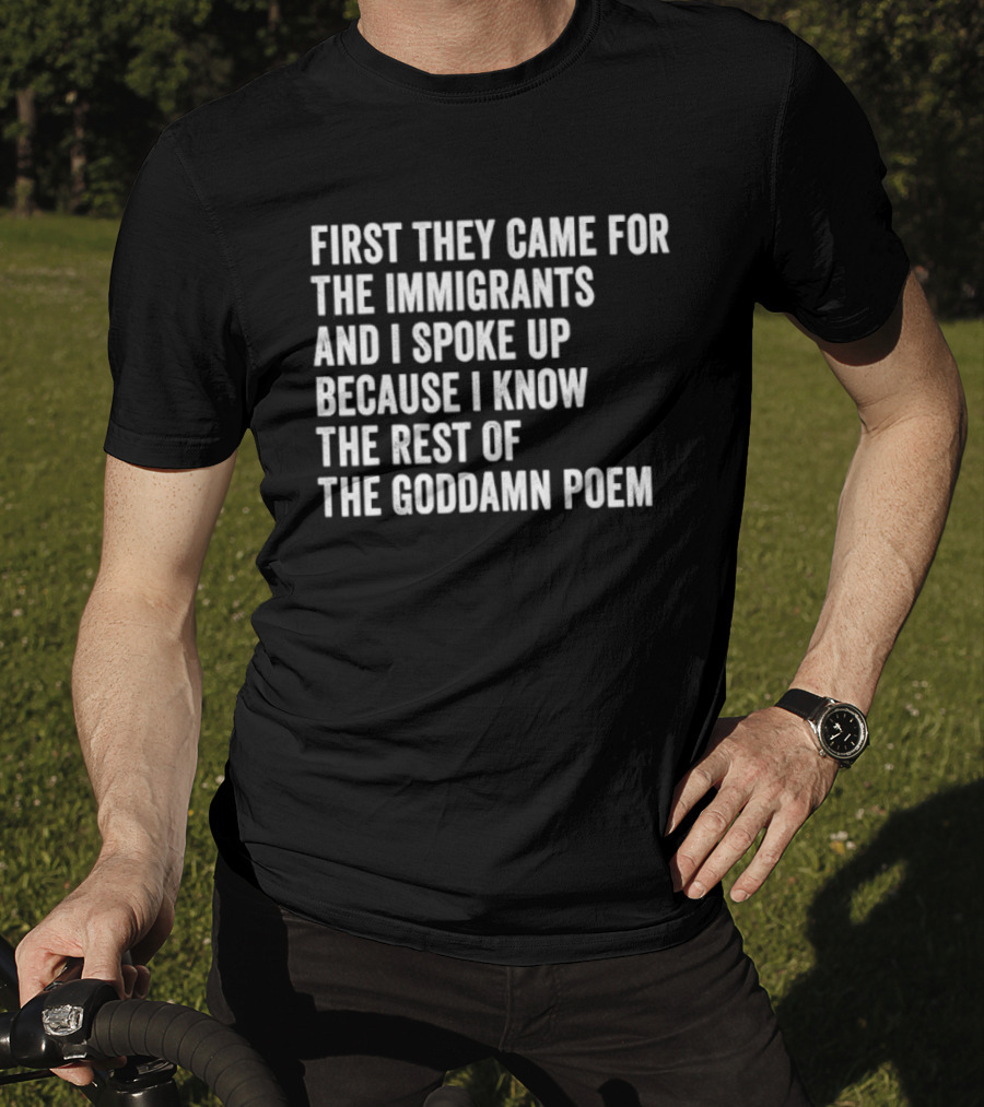 First They Came For The Immigrants And I Spoke Up Because I Know The Rest Of The Goddamn Poem T-Shirt