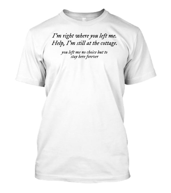 I'm Right Where You Left Me Help I'm Still At The Cottage You Left Me No Choice But To Stay Here Forever T-Shirt