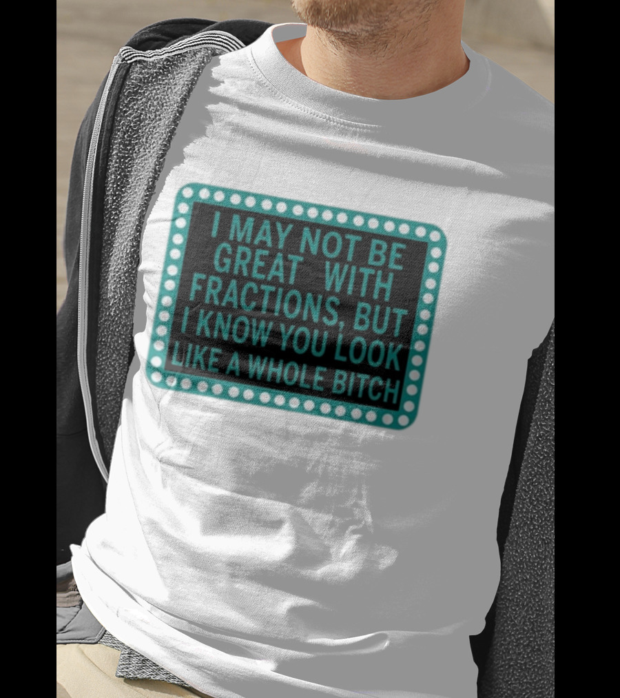 I May Not Be Great With Fractions But I Know You Look Like A Whole Bitch T-Shirt