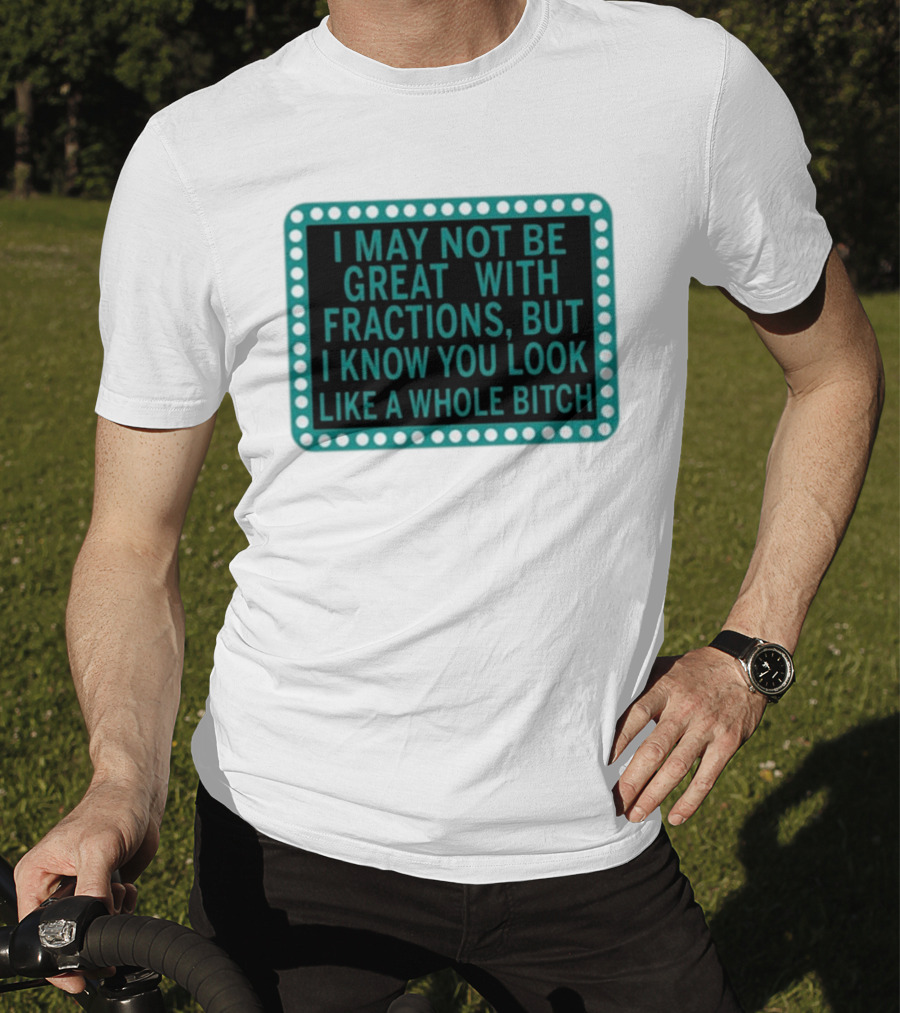 I May Not Be Great With Fractions But I Know You Look Like A Whole Bitch T-Shirt