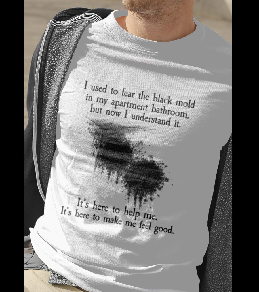 I Used To Fear The Black Mold In My Apartment Bathroom Now I Understand It's Here To Help Me Feel Good T-Shirt