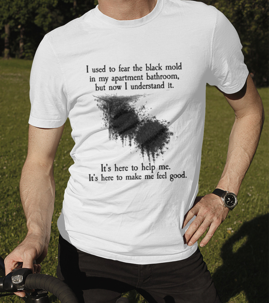 I Used To Fear The Black Mold In My Apartment Bathroom Now I Understand It's Here To Help Me Feel Good T-Shirt