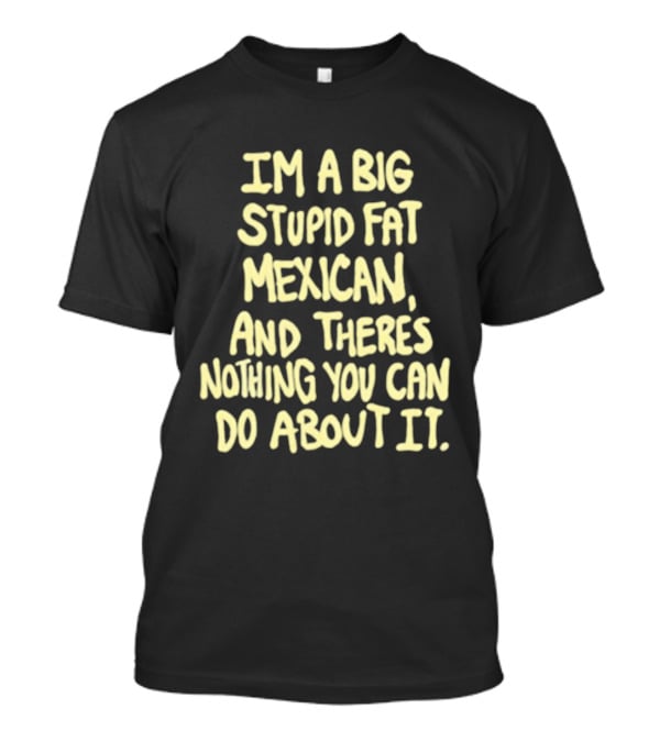 I'm A Big Stupid Fat Mexican And There's Nothing You Can Do About It T-Shirt