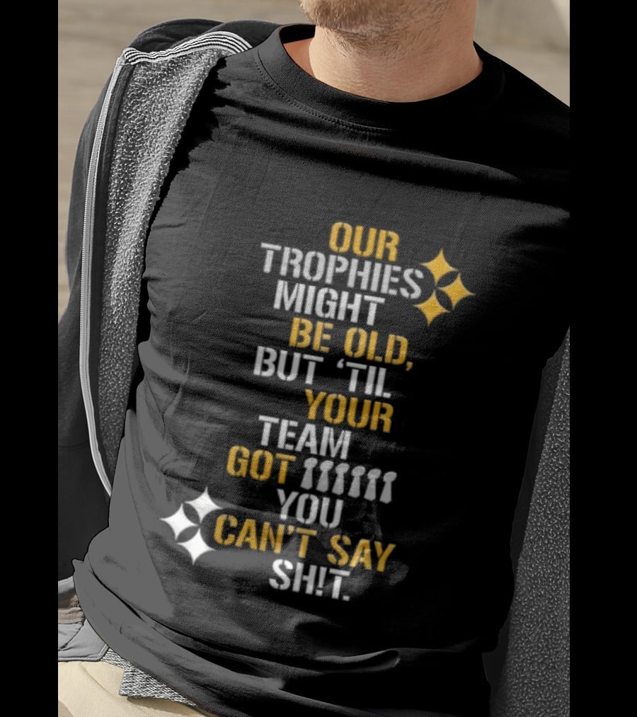 Pittsburgh Steelers Our Trophies Might Be Old But 'Til Your Team Got You Can't Say T-Shirt