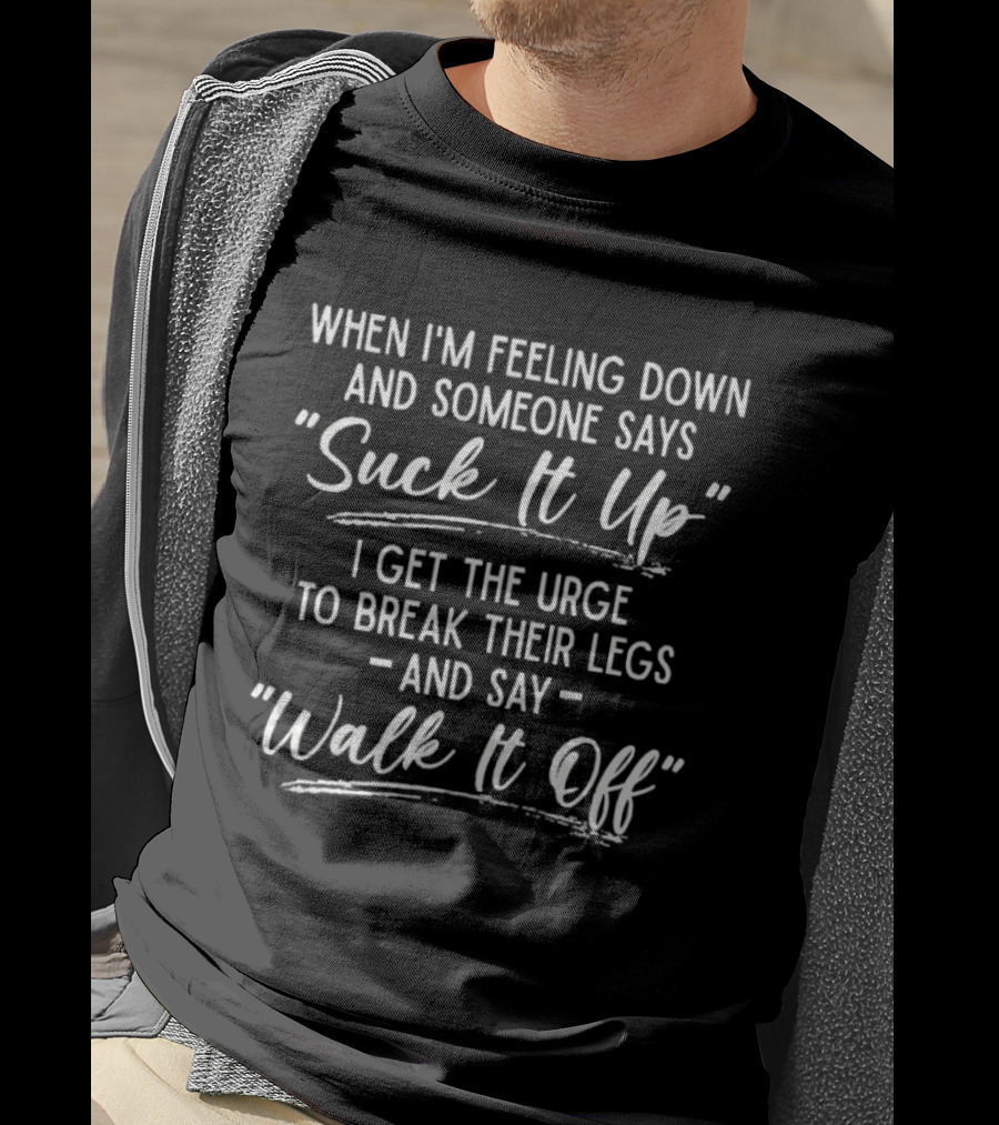 When I'm Feeling Down Someone Says Suck It Up I Get The Urge To Break Their Legs And Say Walk It Off T-Shirt