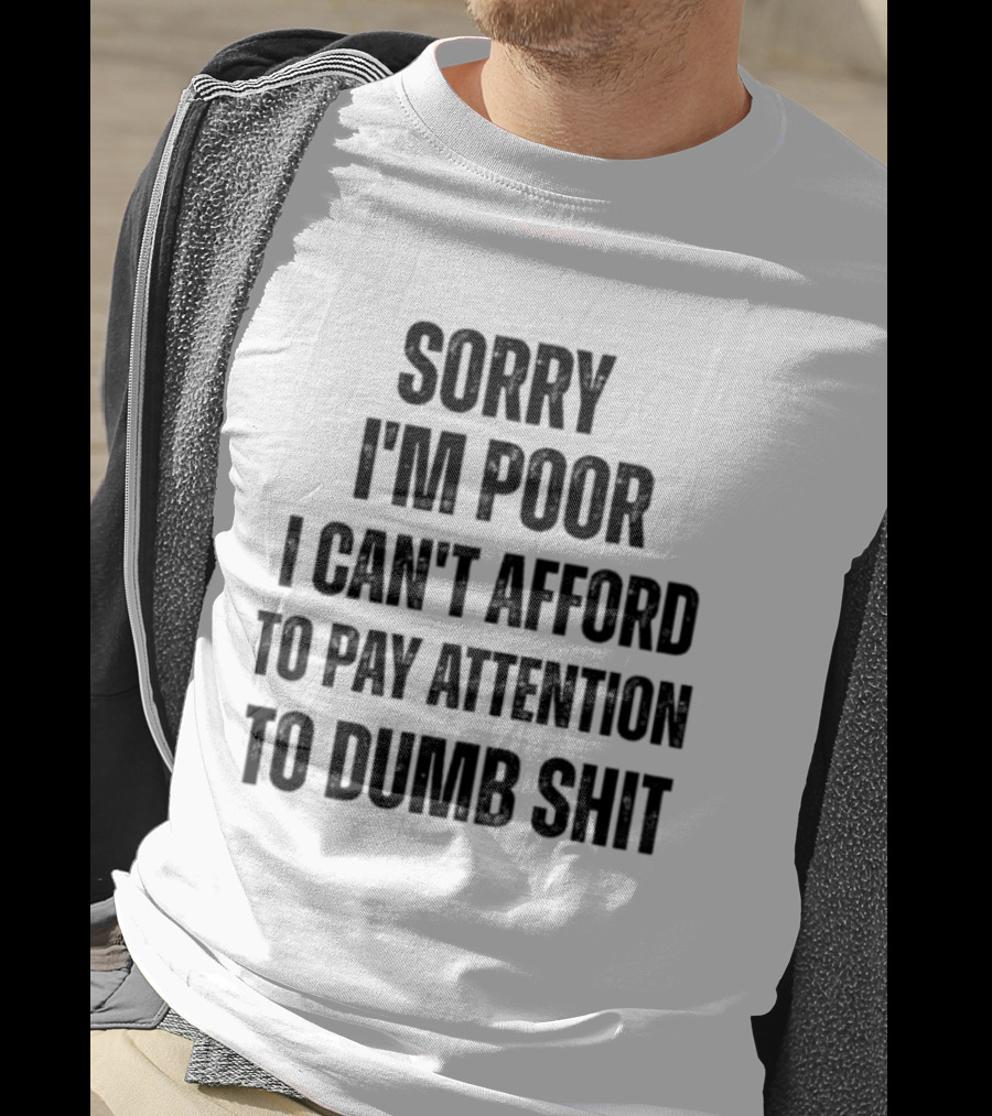 Sorry I'm Poor I Can't Afford To Pay Attention To Dumb Shit T-Shirt
