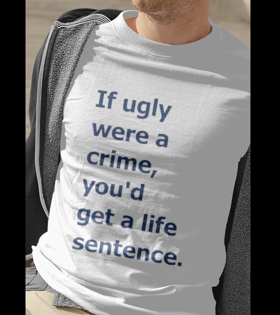 If Ugly Were A Crime You'd Get A Life Sentence T-Shirt