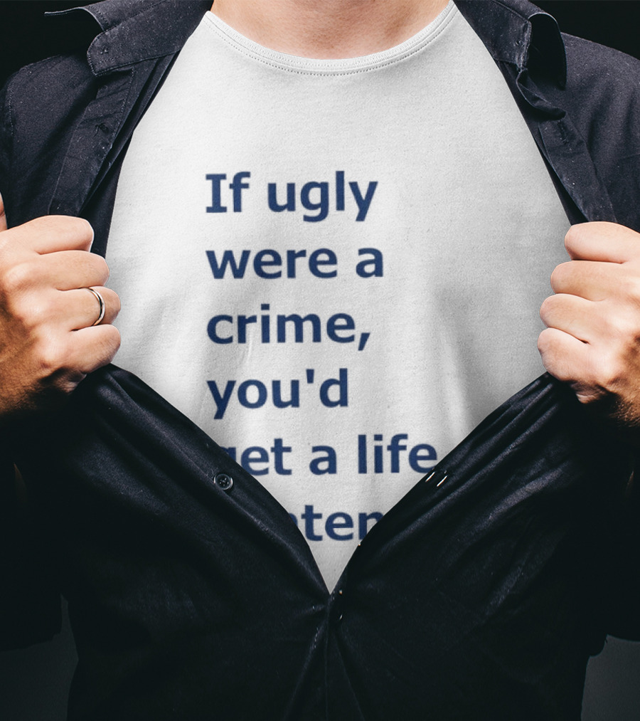 If Ugly Were A Crime You'd Get A Life Sentence T-Shirt