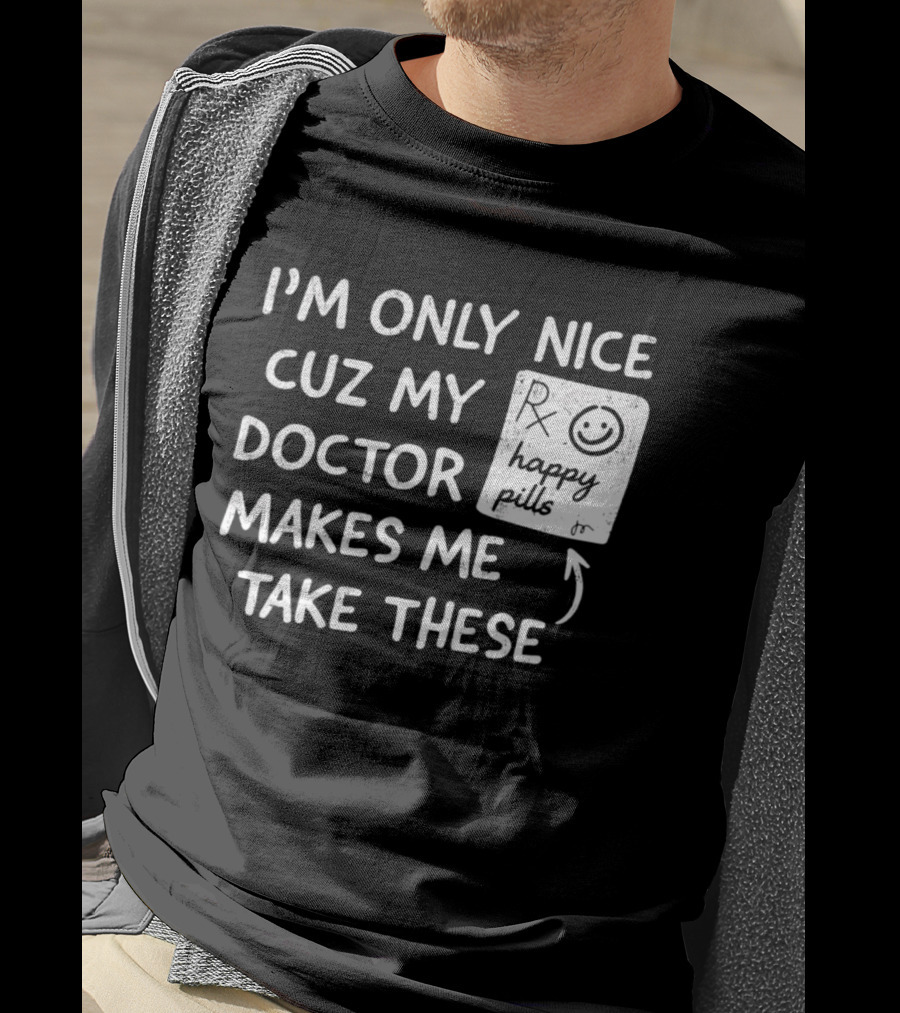 I'm Only Nice Cuz My Doctor Makes Me Take These Happy Pills T-Shirt