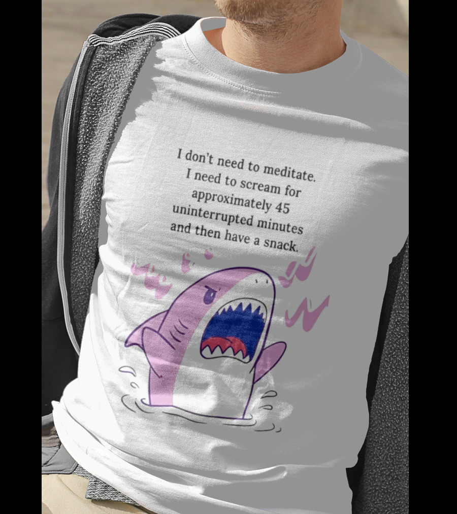 Shark I Don't Need To Meditate I Need To Scream For 45 Uninterrupted Minutes And Then Have A Snack T-Shirt