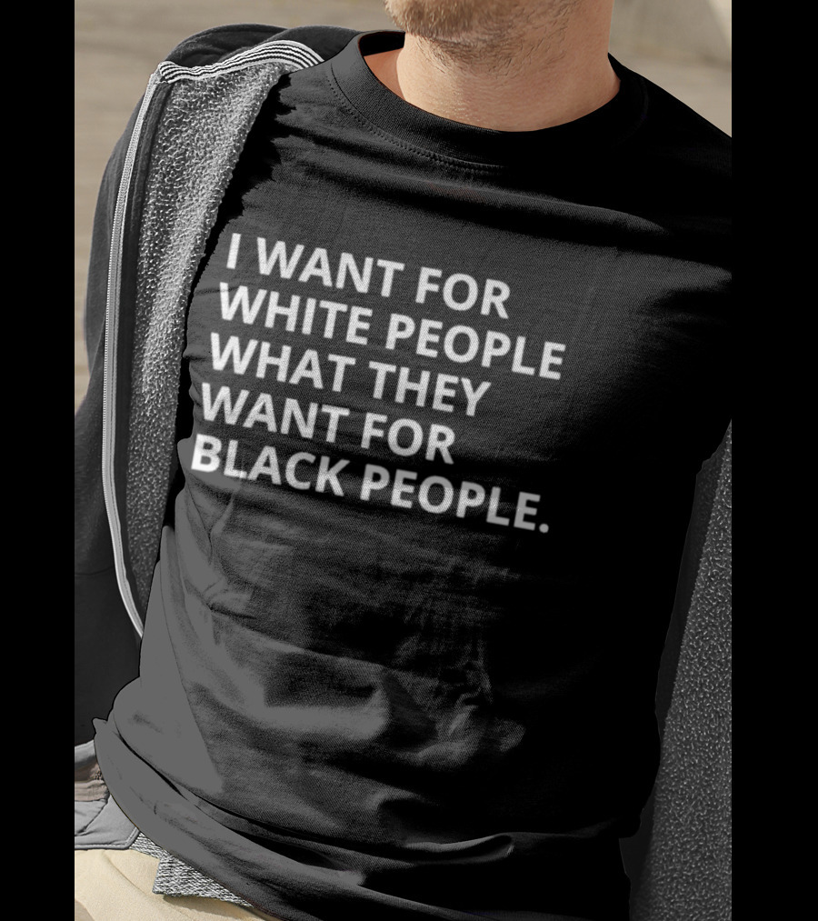 I Want For White People What They Want For Black People T-Shirt