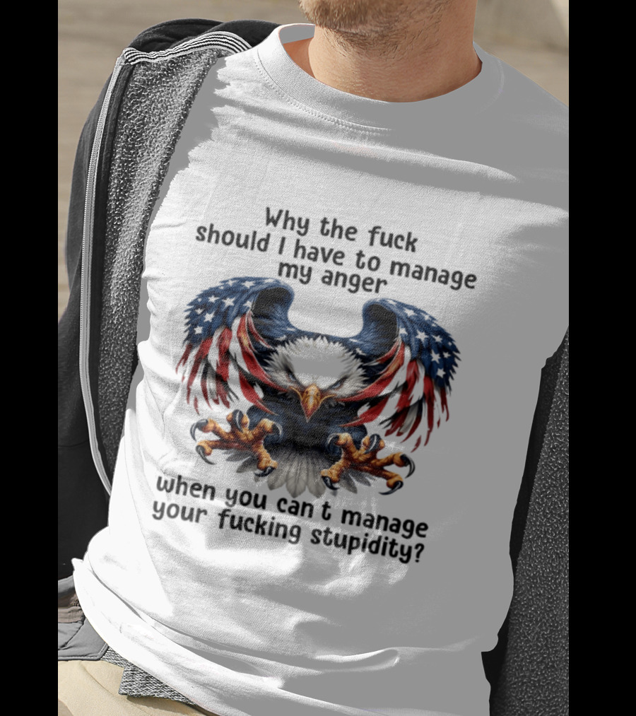 Eagle Why The Fuck Should I Have To Manage My Anger When You Can't Manage Your Fucking Stupidity T-Shirt