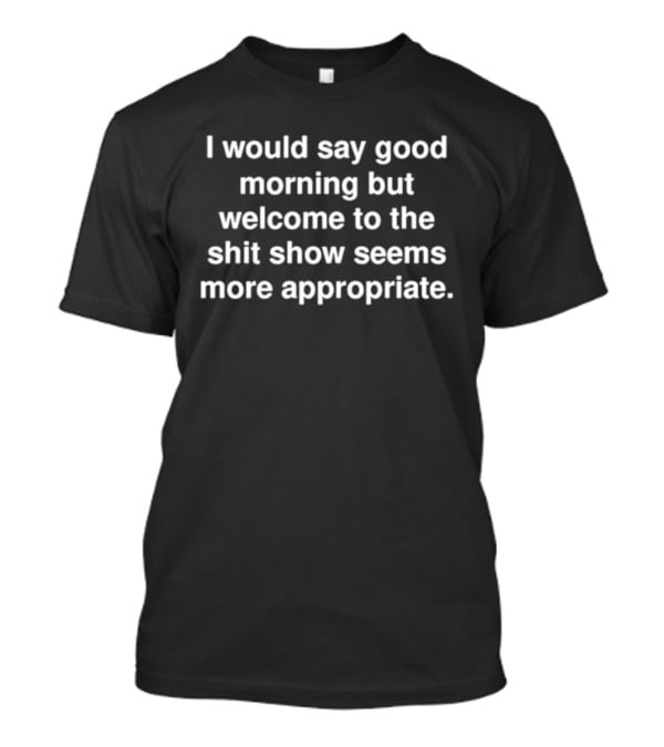I Would Say Good Morning But Welcome To The Shit Show Seems More Appropriate T-Shirt
