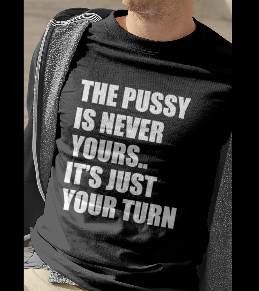 The Pussy Is Never Yours It's Just Your Turn T-Shirt