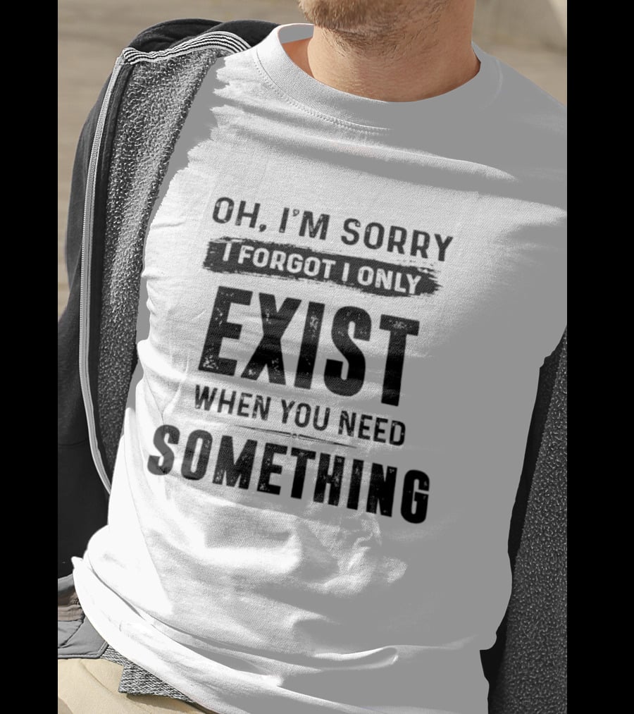 Oh I'm Sorry I Forgot I Only Exist When You Need Something T-Shirt