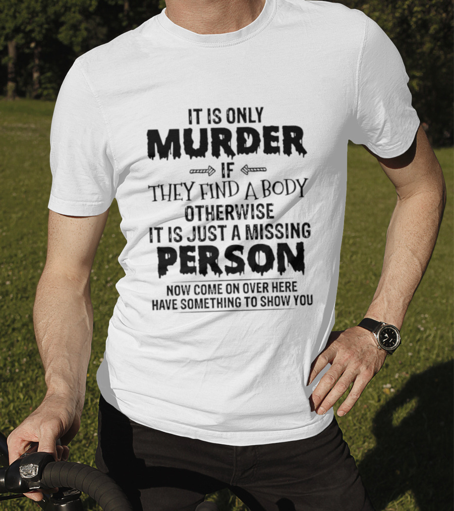 It Is Only Murder If They Find A Body Otherwise It Is Just A Missing Person Now Come On Over Here Have Something To Show You T-Shirt