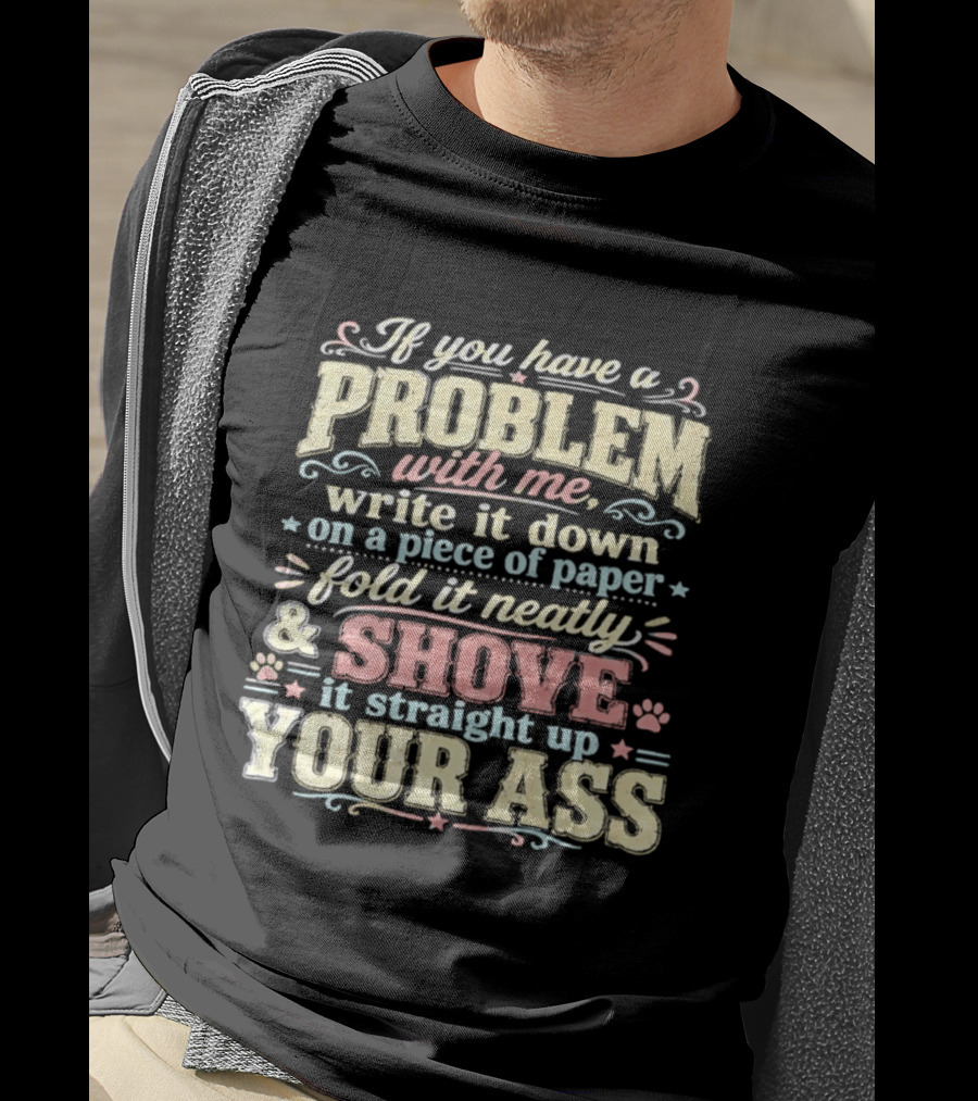 If You Have A Problem With Me Write It Down On A Piece Of Paper Fold It Neatly And Shove It Straight Up Your Ass T-Shirt