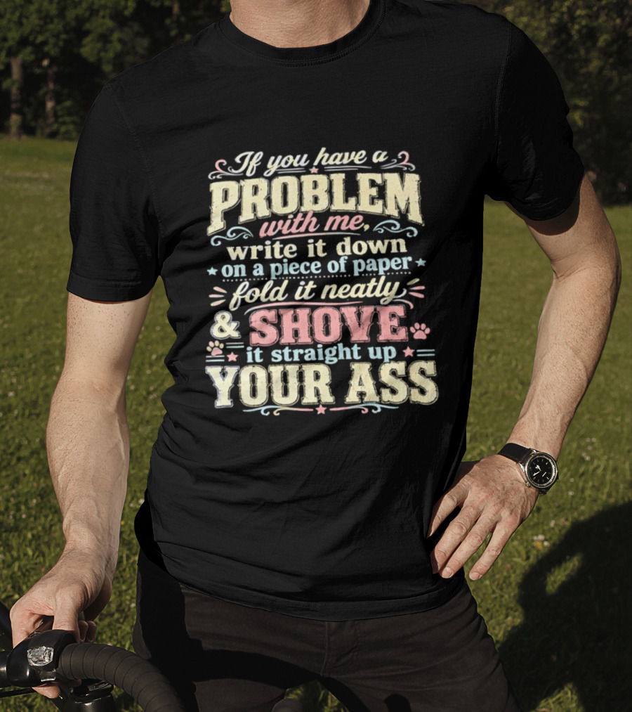 If You Have A Problem With Me Write It Down On A Piece Of Paper Fold It Neatly And Shove It Straight Up Your Ass T-Shirt
