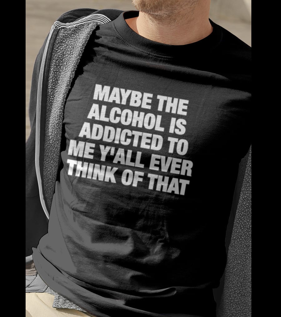 Maybe The Alcohol Is Addicted To Me Y'all Ever Think Of That T-Shirt