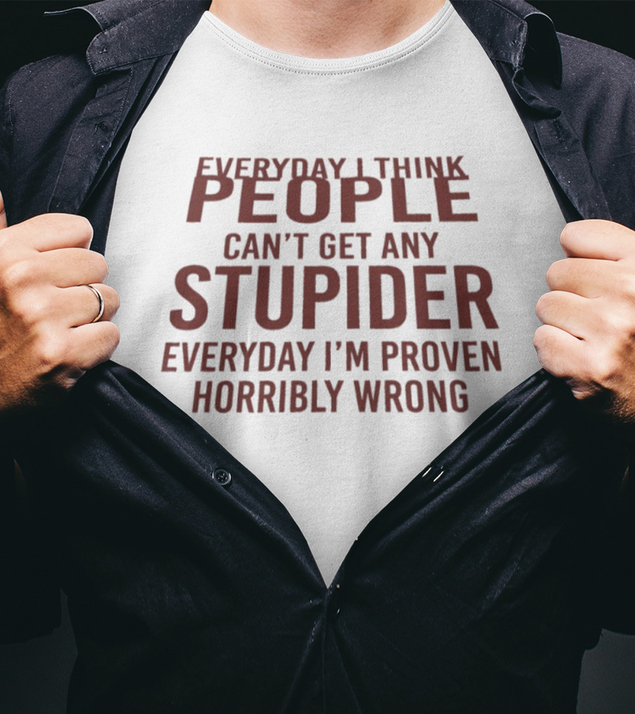 Everyday I Think People Can't Get Any Stupider Everyday I'm Proven Horribly Wrong T-Shirt