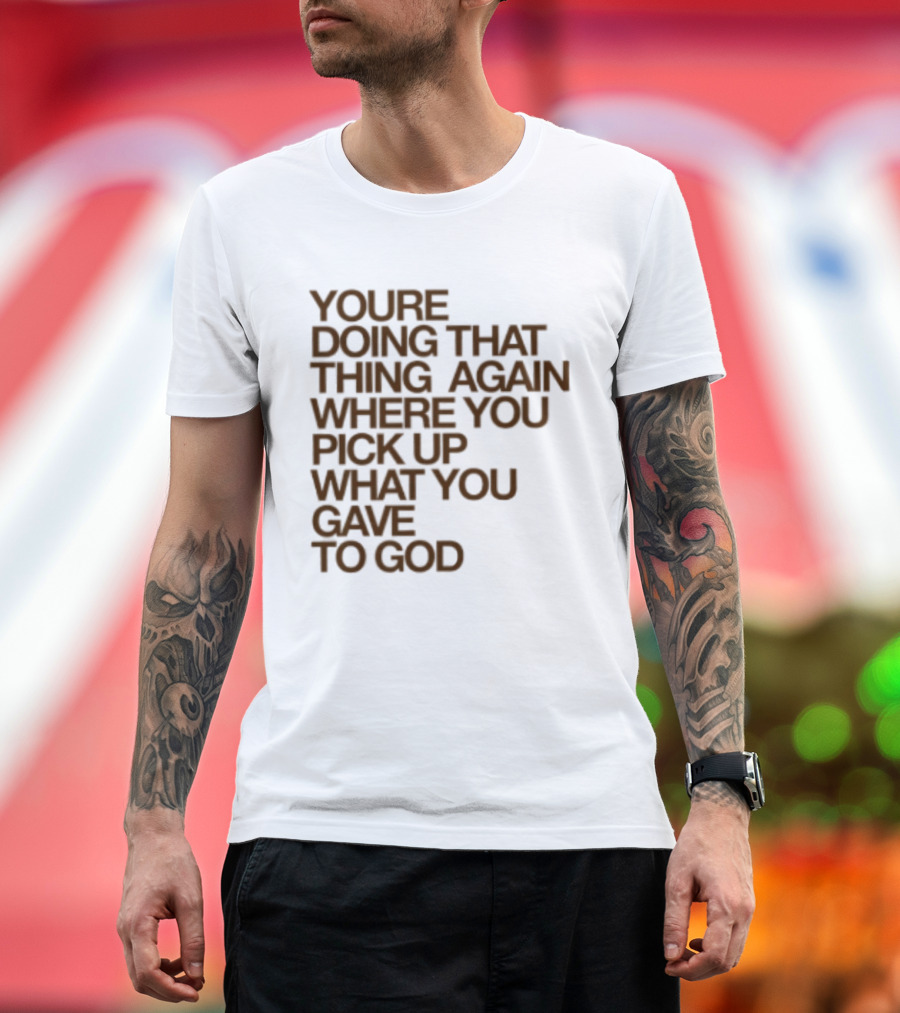 You're Doing That Thing Again Where You Pick Up What You Gave To God T-Shirt