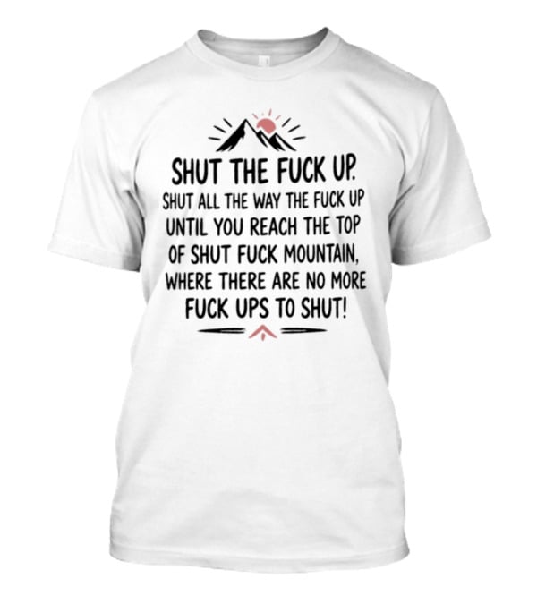 Shut The Fuck Up Shut All The Way Until You Reach The Top Of Shut Fuck Mountain Where There Are No More Ups To Shut T-Shirt