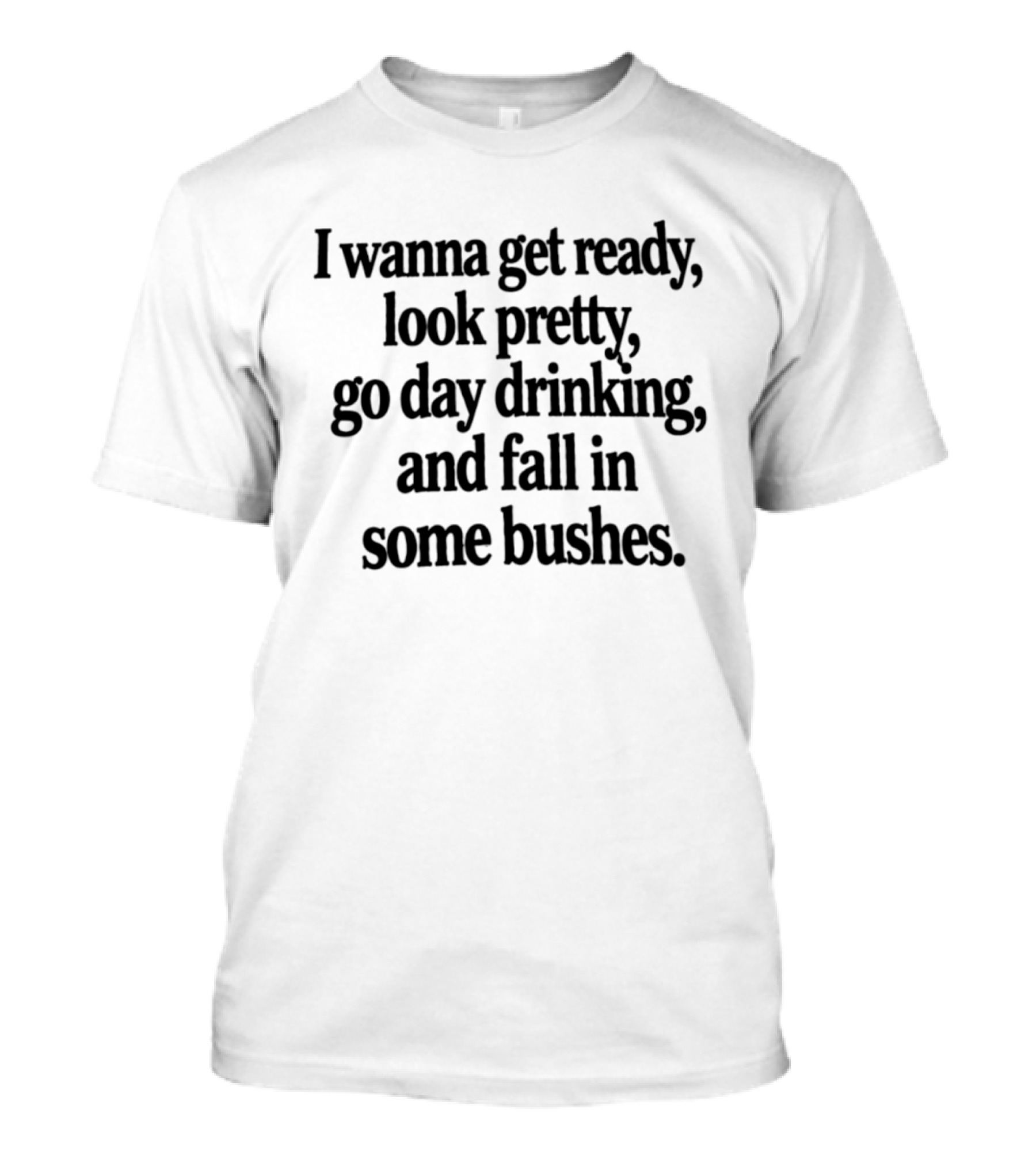 I Wanna Get Ready Look Pretty Go Day Drinking And Fall In Some Bushes Fun Casual Drinking Outing Adventure T-Shirt