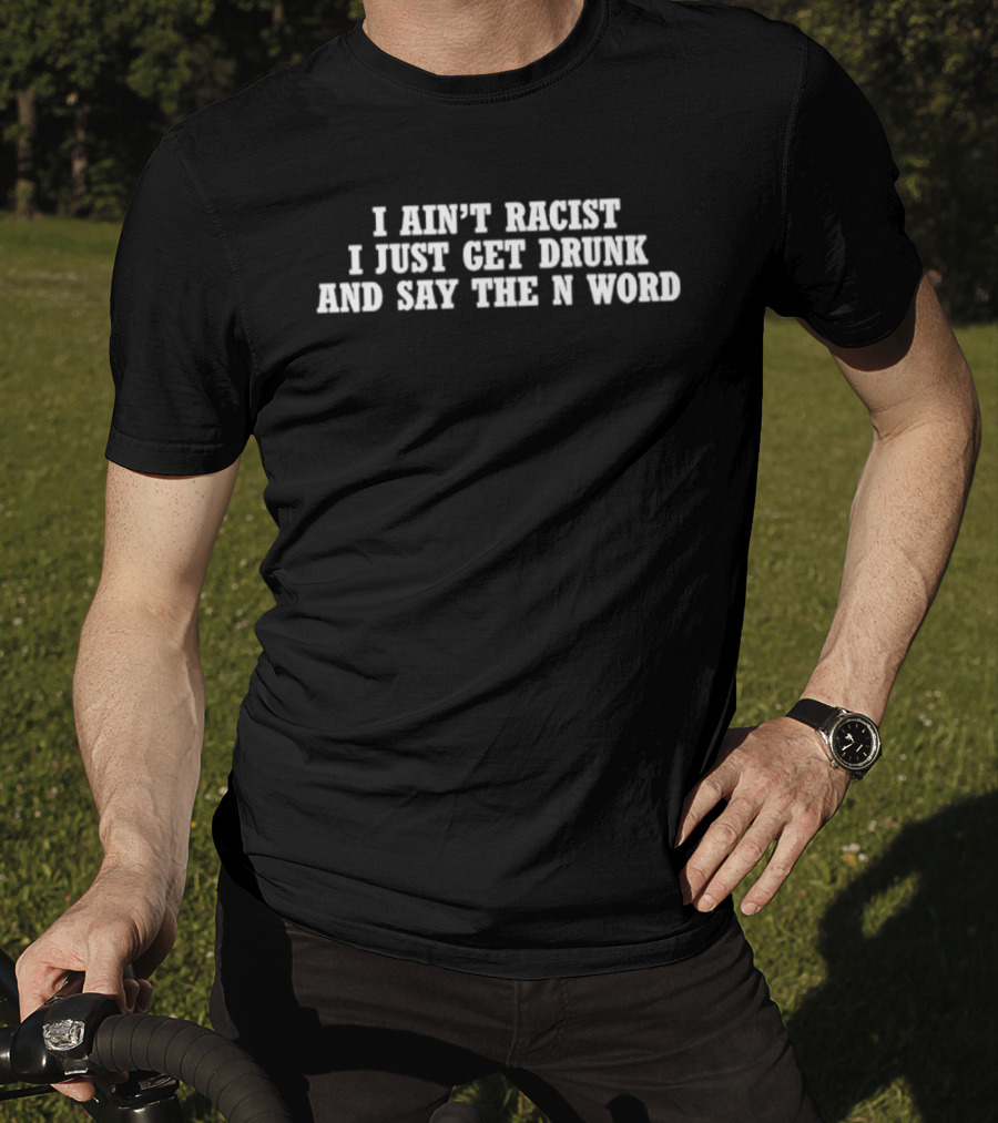 I Ain’t Racist I Just Get Drunk And Say The N Word T-Shirt