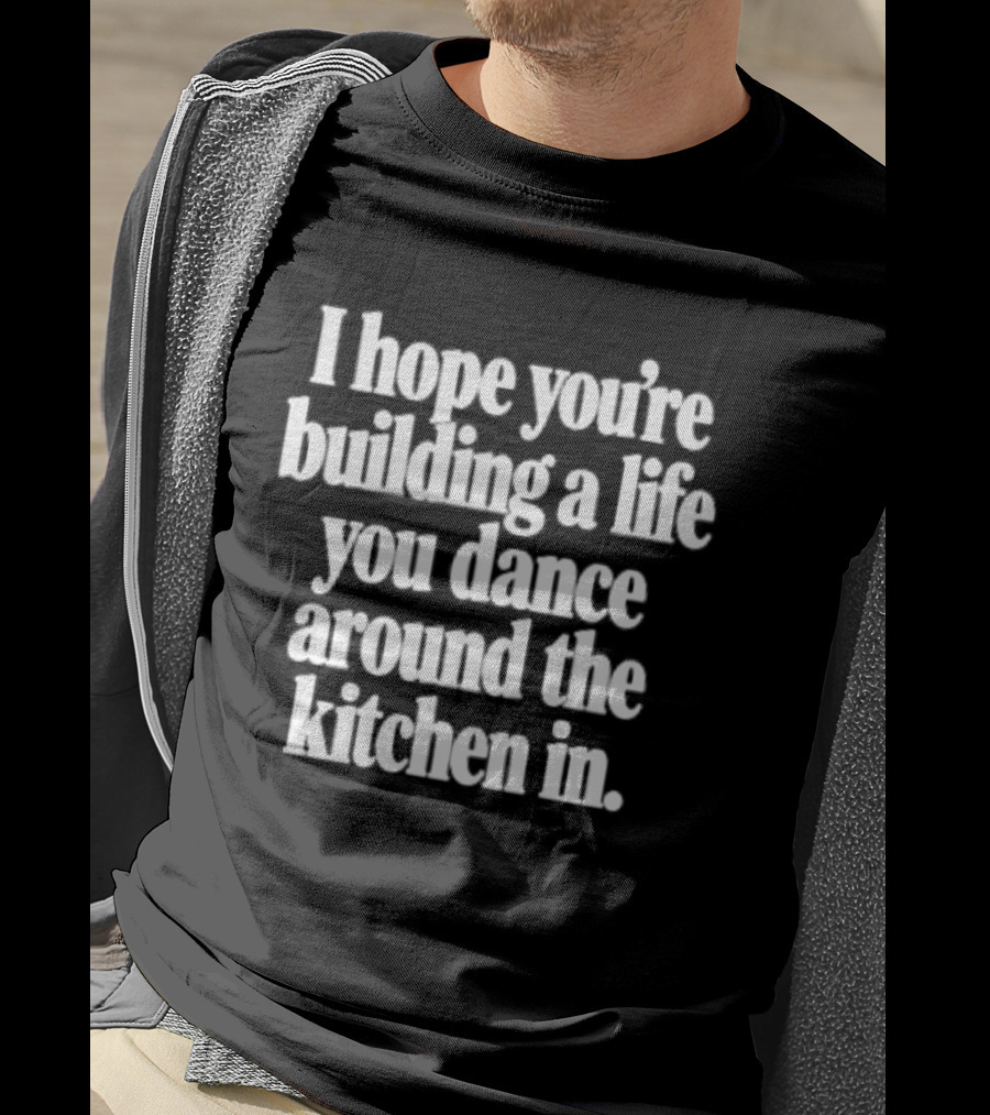 I Hope You're Building A Life You Dance Around The Kitchen In White T-Shirt
