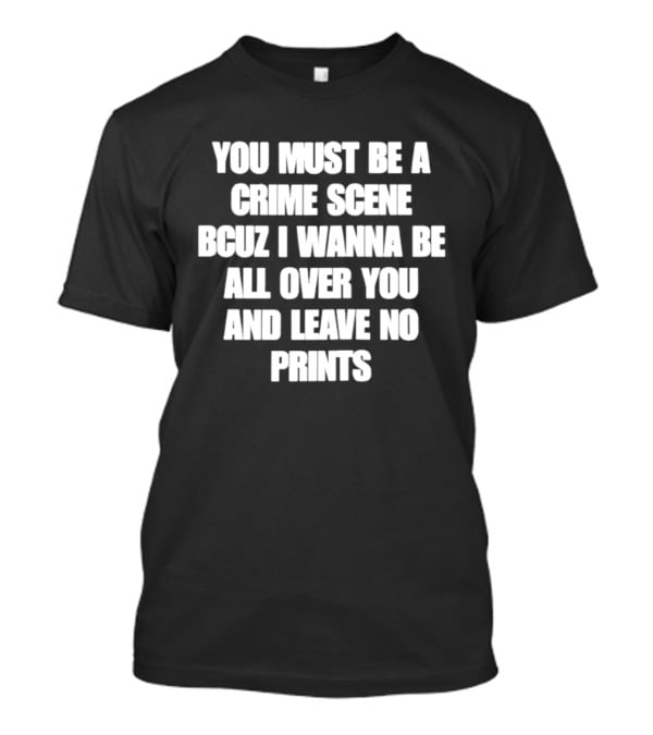 You Must Be A Crime Scene Bcuz I Wanna Be All Over You And Leave No Prints T-Shirt