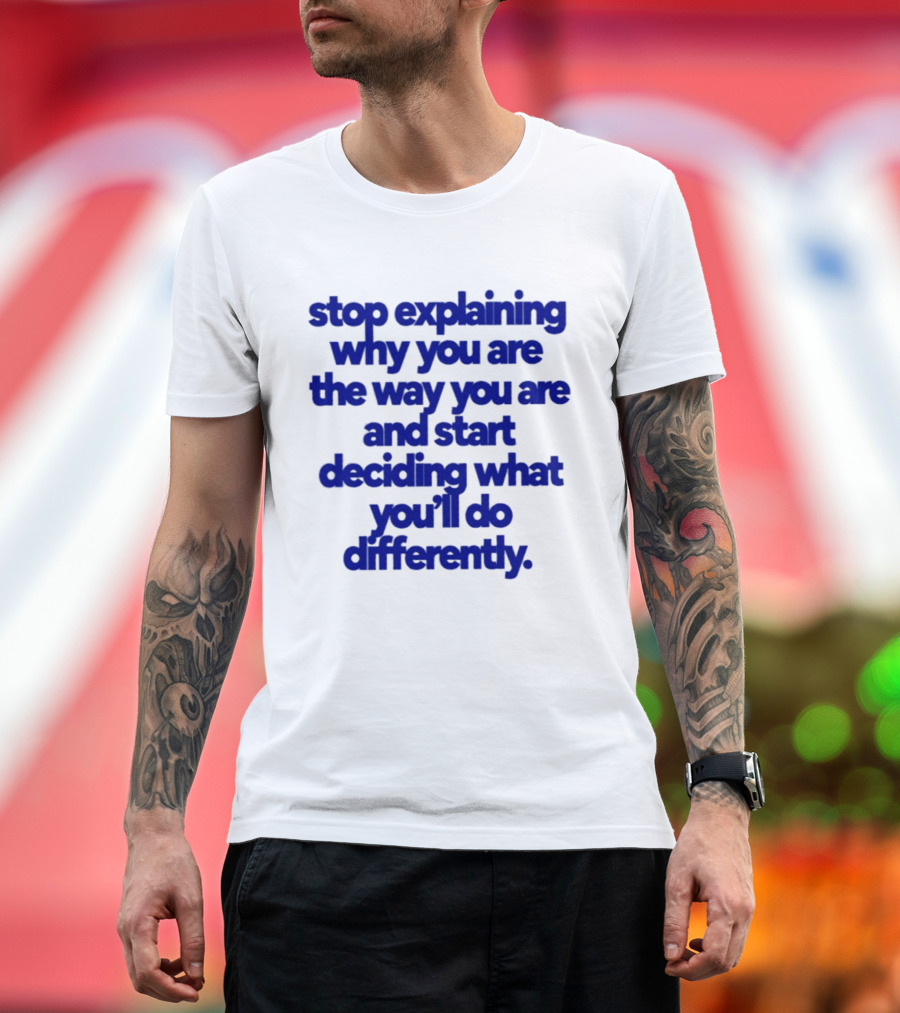 Stop Explaining Why You Are The Way You Are And Start Deciding What You'll Do Differently T-Shirt