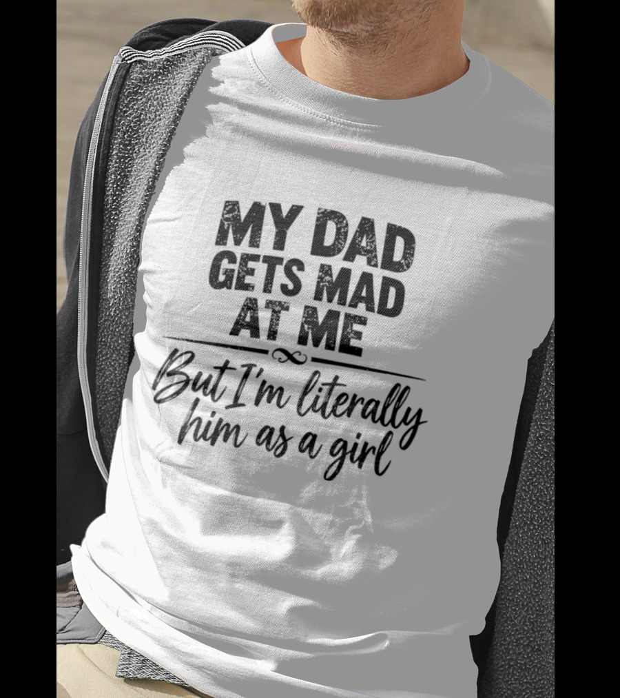 My Dad Gets Mad At Me But I'm Literally Him As A Girl T-Shirt