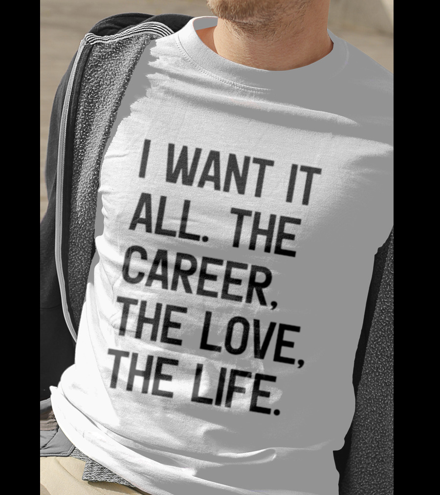I Want It All The Career The Love The Life T-Shirt