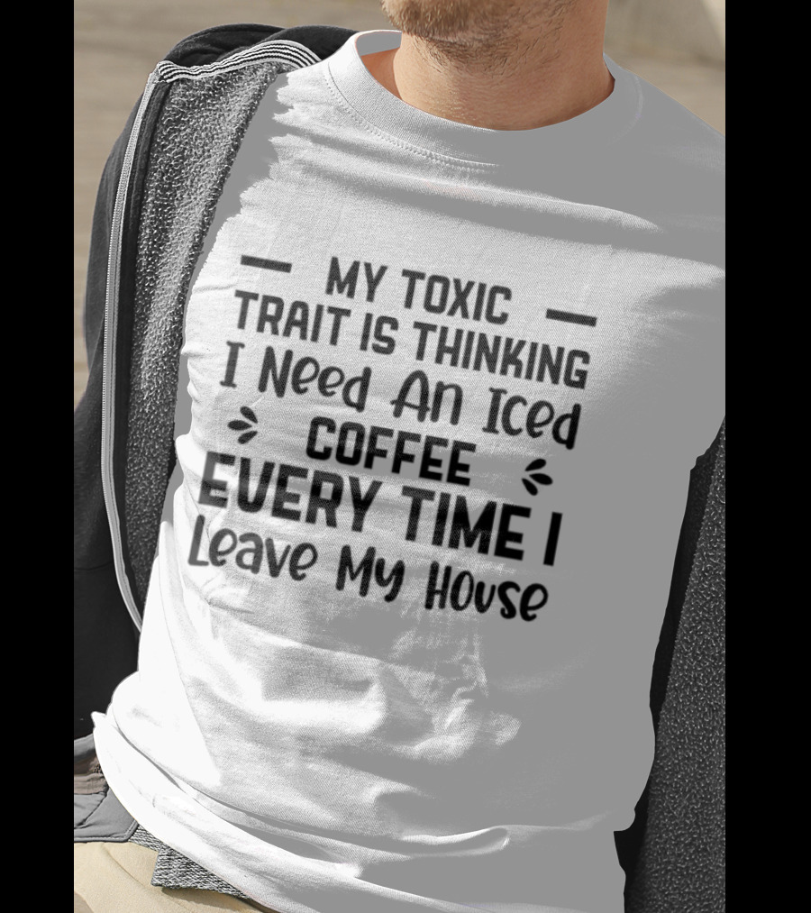 My Toxic Trait Is Thinking I Need An Iced Coffee Every Time I Leave My House T-Shirt
