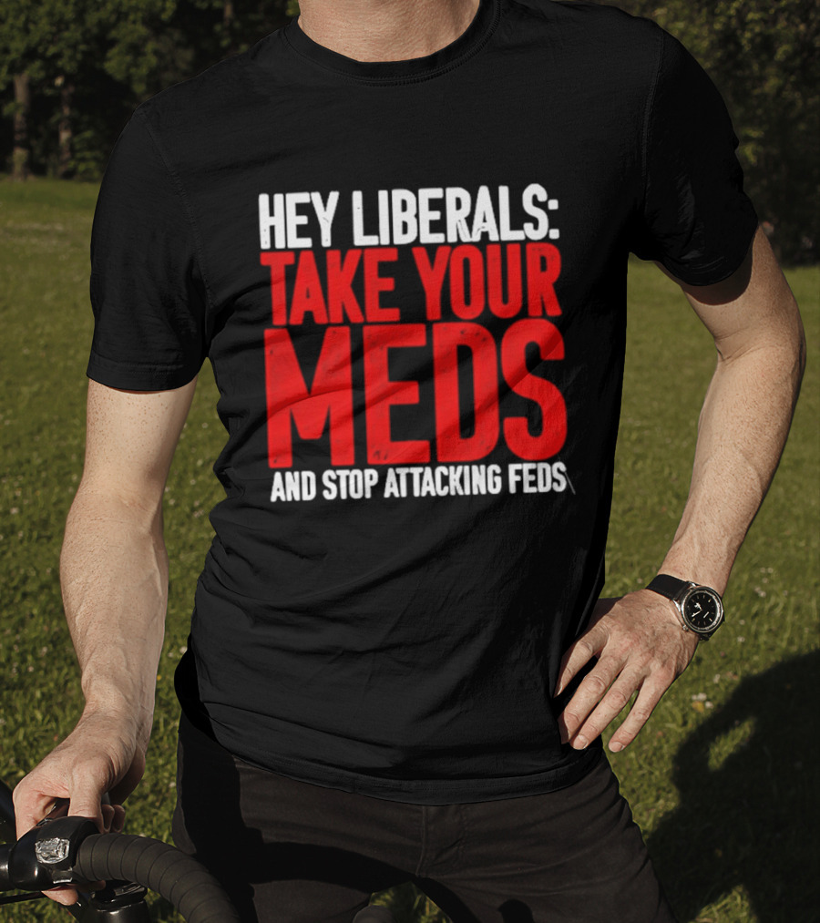 Hey Liberals Take Your Meds And Stop Attacking Feds T-Shirt