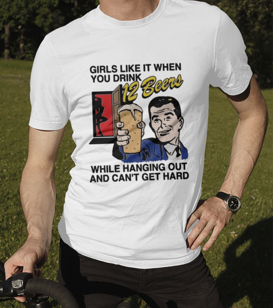 Girls Like It When You Drink 12 Beers While Hanging Out And Can't Get Hard T-Shirt